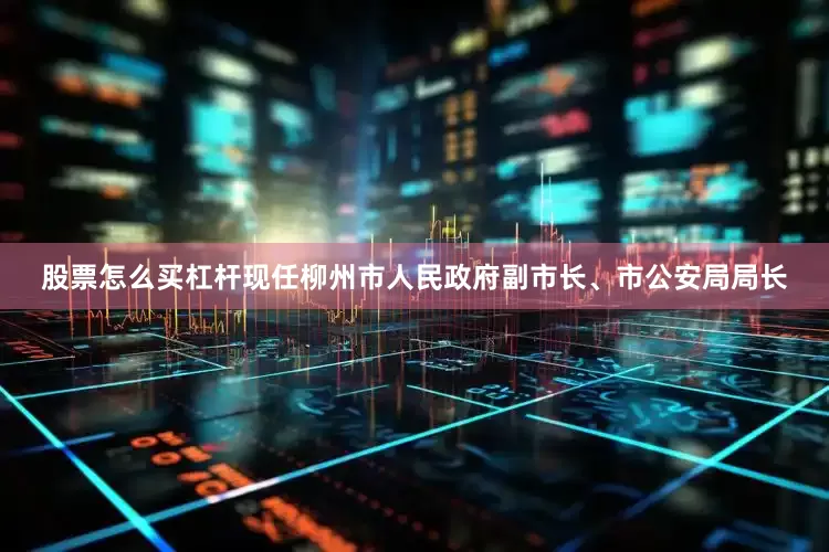 股票怎么买杠杆现任柳州市人民政府副市长、市公安局局长
