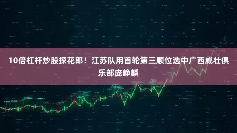 10倍杠杆炒股探花郎！江苏队用首轮第三顺位选中广西威壮俱乐部庞峥麟