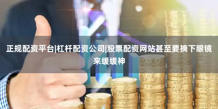 正规配资平台|杠杆配资公司|股票配资网站甚至要摘下眼镜来缓缓神