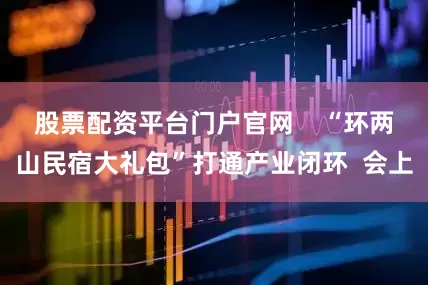 股票配资平台门户官网    “环两山民宿大礼包”打通产业闭环  会上