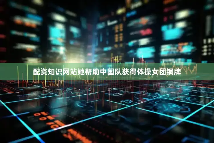 配资知识网站她帮助中国队获得体操女团铜牌